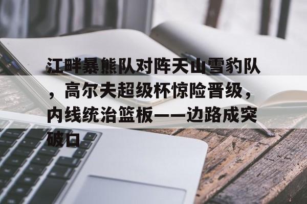 九游下载安装-江畔暴熊队对阵天山雪豹队,高尔夫超级杯惊险晋级,内线统治篮板——边路成突破口的简单介绍