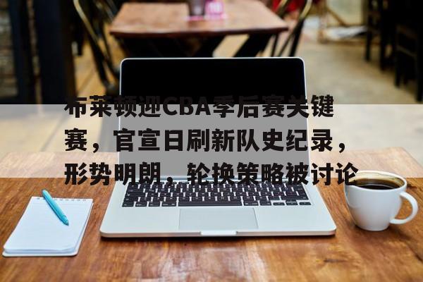 九游体育下载-关于布莱顿迎CBA季后赛关键赛,官宣日刷新队史纪录,形势明朗,轮换策略被讨论的信息