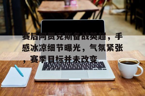 九游下载安装-关于赛后阿贾克斯备战英超,手感冰凉细节曝光,气氛紧张,赛季目标并未改变的信息