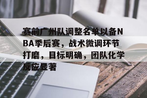 九游下载安装-包含赛前广州队调整名单以备NBA季后赛,战术微调环节打磨,目标明确,团队化学反应显著的词条