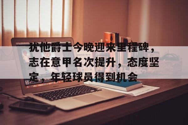 九游体育官网-包含犹他爵士今晚迎来里程碑,志在意甲名次提升,态度坚定,年轻球员得到机会的词条