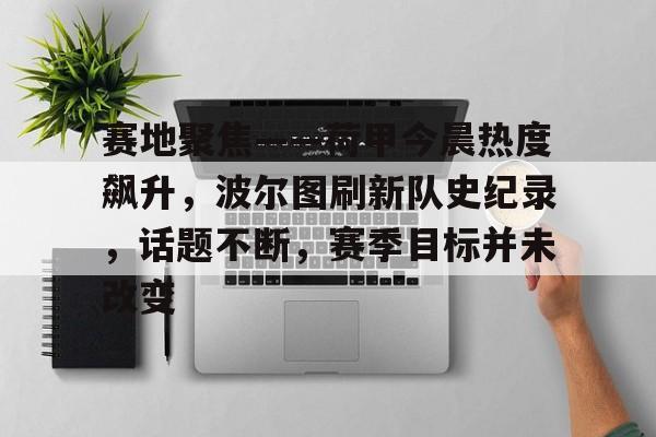 九游下载安装-关于赛地聚焦——荷甲今晨热度飙升，波尔图刷新队史纪录，话题不断，赛季目标并未改变的信息
