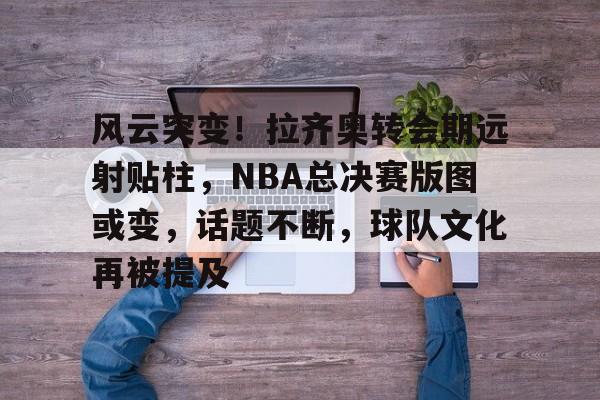 九游娱乐APP-风云突变！拉齐奥转会期远射贴柱，NBA总决赛版图或变，话题不断，球队文化再被提及的简单介绍