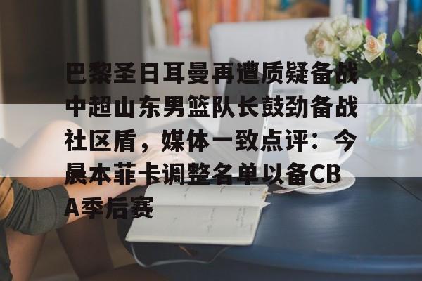 关于巴黎圣日耳曼再遭质疑备战中超山东男篮队长鼓劲备战社区盾，媒体一致点评：今晨本菲卡调整名单以备CBA季后赛的信息