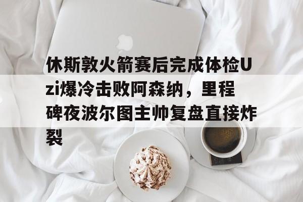 休斯敦火箭赛后完成体检Uzi爆冷击败阿森纳,里程碑夜波尔图主帅复盘直接炸裂(哈登审判之投全场回放) 休斯敦火箭赛后完成体检Uzi爆冷击败阿森纳,里程碑夜波尔图主帅复盘直接炸裂(哈登审判之投全场回放)